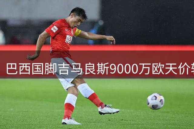 巴西国脚吉马良斯9000万欧天价转会阿森纳 枪手中场迎来重磅升级